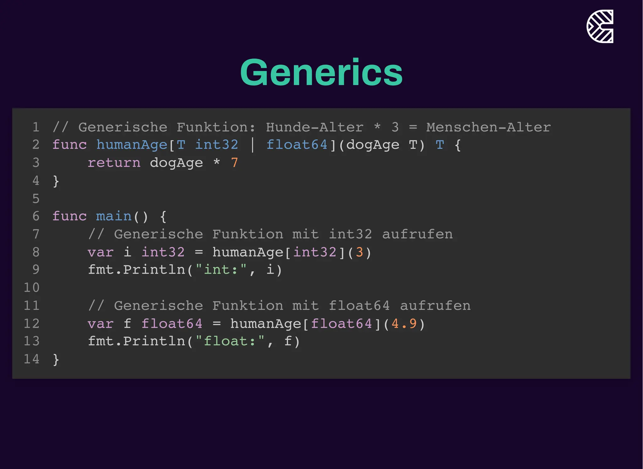 Generics
// Generische Funktion: Hunde-Alter * 3 = Menschen-Alter
func humanAge[T int32 | float64](dogAge T) T {
return dogAge * 7
}
1
2
3
4
5
func main() {
6
// Generische Funktion mit int32 aufrufen
7
var i int32 = humanAge[int32](3)
8
fmt.Println("int:", i)
9
10
// Generische Funktion mit float64 aufrufen
11
var f float64 = humanAge[float64](4.9)
12
fmt.Println("float:", f)
13
}
14
// Generische Funktion: Hunde-Alter * 3 = Menschen-Alter
func humanAge[T int32 | float64](dogAge T) T {
return dogAge * 7
}
// Generische Funktion mit int32 aufrufen
var i int32 = humanAge[int32](3)
1
2
3
4
5
func main() {
6
7
8
fmt.Println("int:", i)
9
10
// Generische Funktion mit float64 aufrufen
11
var f float64 = humanAge[float64](4.9)
12
fmt.Println("float:", f)
13
}
14
// Generische Funktion: Hunde-Alter * 3 = Menschen-Alter
func humanAge[T int32 | float64](dogAge T) T {
return dogAge * 7
}
// Generische Funktion mit float64 aufrufen
var f float64 = humanAge[float64](4.9)
1
2
3
4
5
func main() {
6
// Generische Funktion mit int32 aufrufen
7
var i int32 = humanAge[int32](3)
8
fmt.Println("int:", i)
9
10
11
12
fmt.Println("float:", f)
13
}
14
// Generische Funktion: Hunde-Alter * 3 = Menschen-Alter
func humanAge[T int32 | float64](dogAge T) T {
return dogAge * 7
}
func main() {
// Generische Funktion mit int32 aufrufen
var i int32 = humanAge[int32](3)
fmt.Println("int:", i)
// Generische Funktion mit float64 aufrufen
var f float64 = humanAge[float64](4.9)
fmt.Println("float:", f)
}
1
2
3
4
5
6
7
8
9
10
11
12
13
14
 