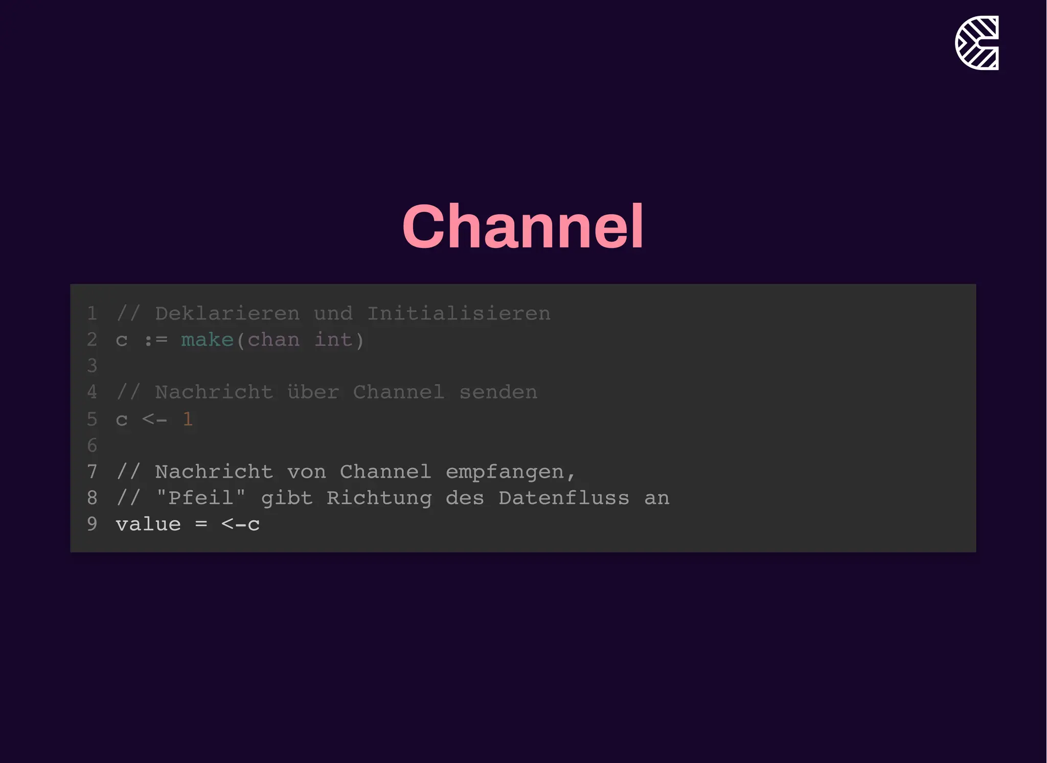 Channel
// Deklarieren und Initialisieren
c := make(chan int)
1
2
3
// Nachricht über Channel senden
4
c <- 1
5
6
// Nachricht von Channel empfangen,
7
// "Pfeil" gibt Richtung des Datenfluss an
8
value = <-c
9
// Nachricht über Channel senden
c <- 1
// Deklarieren und Initialisieren
1
c := make(chan int)
2
3
4
5
6
// Nachricht von Channel empfangen,
7
// "Pfeil" gibt Richtung des Datenfluss an
8
value = <-c
9
// Nachricht von Channel empfangen,
// "Pfeil" gibt Richtung des Datenfluss an
value = <-c
// Deklarieren und Initialisieren
1
c := make(chan int)
2
3
// Nachricht über Channel senden
4
c <- 1
5
6
7
8
9
 