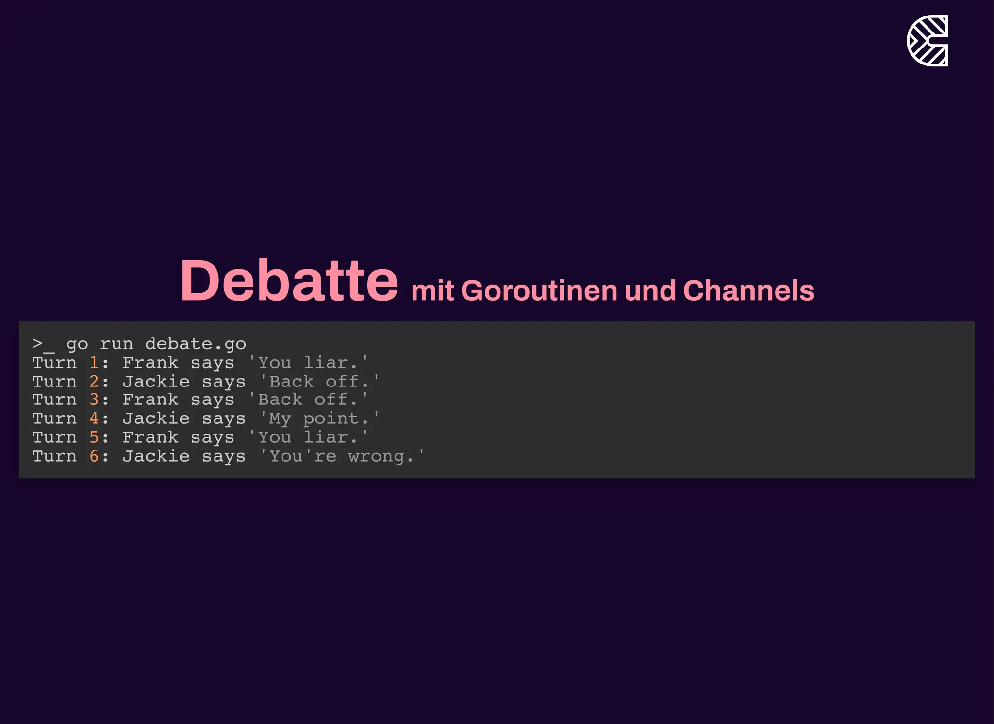 Debatte mit Goroutinen und Channels
>_ go run debate.go
Turn 1: Frank says 'You liar.'
Turn 2: Jackie says 'Back off.'
Turn 3: Frank says 'Back off.'
Turn 4: Jackie says 'My point.'
Turn 5: Frank says 'You liar.'
Turn 6: Jackie says 'You're wrong.'
 