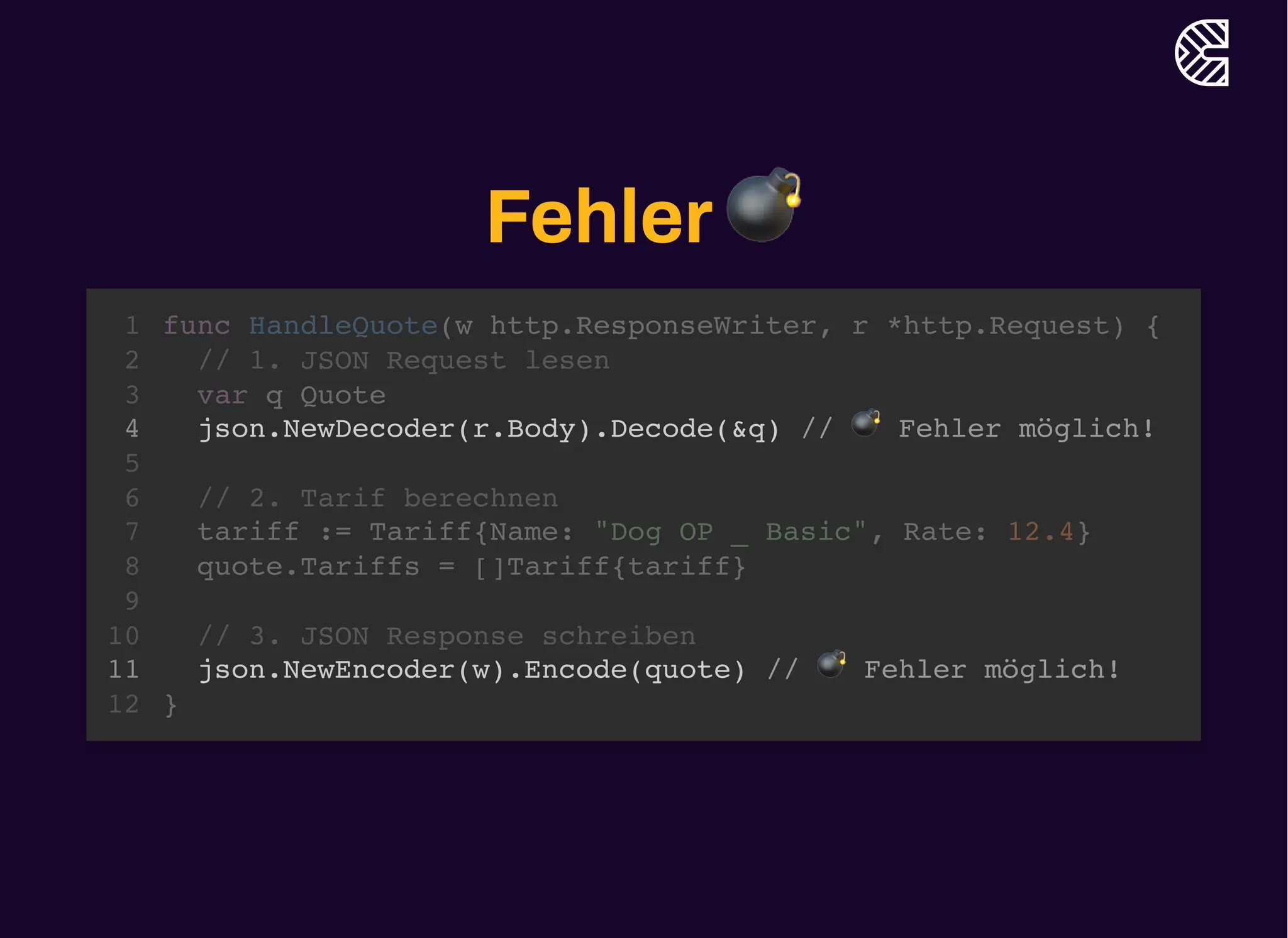 Fehler💣
func HandleQuote(w http.ResponseWriter, r *http.Request) {
}
1
// 1. JSON Request lesen
2
var q Quote
3
json.NewDecoder(r.Body).Decode(&q) // 💣 Fehler möglich!
4
5
// 2. Tarif berechnen
6
tariff := Tariff{Name: "Dog OP _ Basic", Rate: 12.4}
7
quote.Tariffs = []Tariff{tariff}
8
9
// 3. JSON Response schreiben
10
json.NewEncoder(w).Encode(quote) // 💣 Fehler möglich!
11
12
json.NewDecoder(r.Body).Decode(&q) // 💣 Fehler möglich!
json.NewEncoder(w).Encode(quote) // 💣 Fehler möglich!
func HandleQuote(w http.ResponseWriter, r *http.Request) {
1
// 1. JSON Request lesen
2
var q Quote
3
4
5
// 2. Tarif berechnen
6
tariff := Tariff{Name: "Dog OP _ Basic", Rate: 12.4}
7
quote.Tariffs = []Tariff{tariff}
8
9
// 3. JSON Response schreiben
10
11
}
12
 