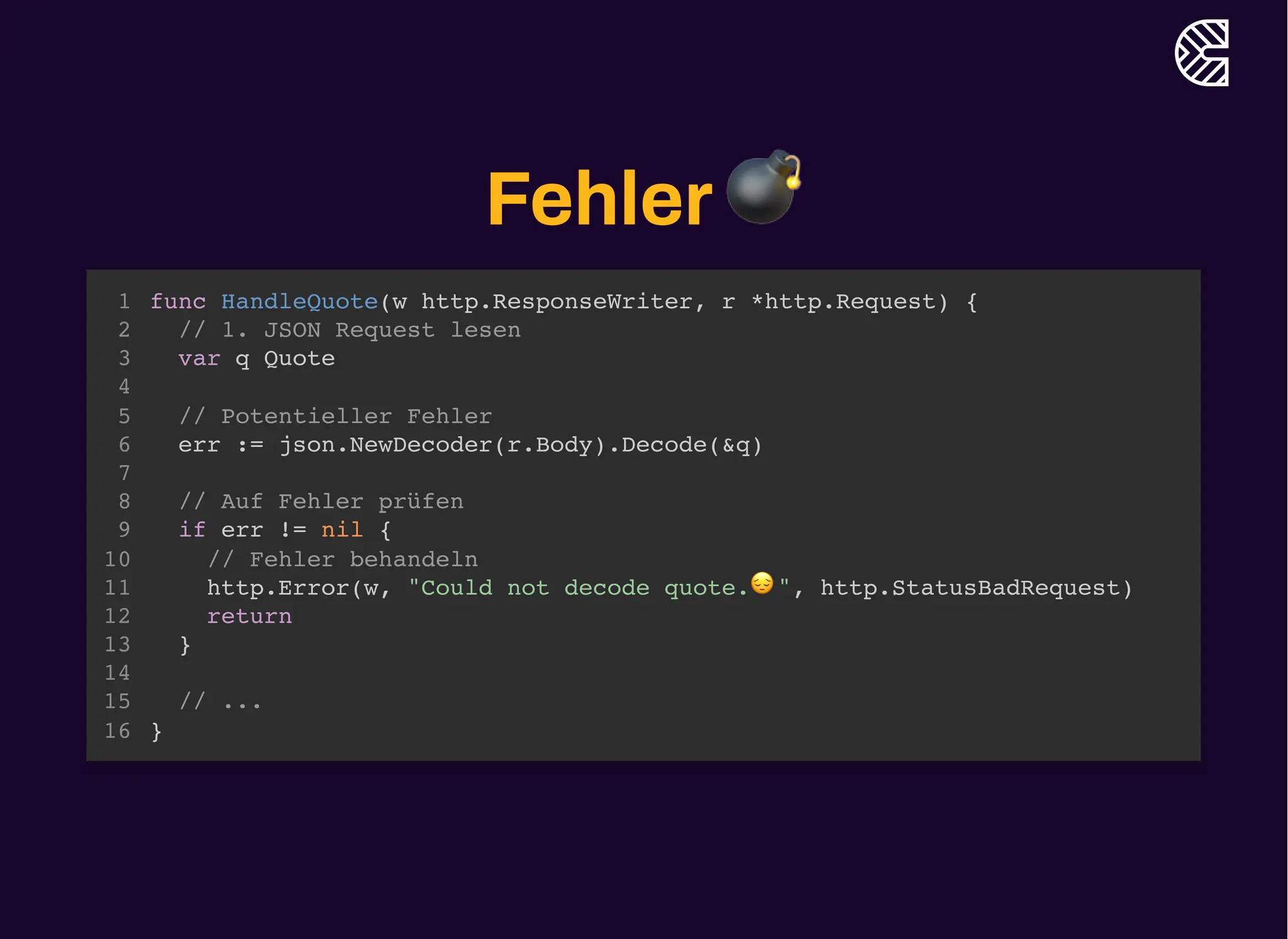 Fehler💣
func HandleQuote(w http.ResponseWriter, r *http.Request) {
}
1
// 1. JSON Request lesen
2
var q Quote
3
4
// Potentieller Fehler
5
err := json.NewDecoder(r.Body).Decode(&q)
6
7
// Auf Fehler prüfen
8
if err != nil {
9
// Fehler behandeln
10
http.Error(w, "Could not decode quote.😔", http.StatusBadRequest)
11
return
12
}
13
14
// ...
15
16
// Potentieller Fehler
err := json.NewDecoder(r.Body).Decode(&q)
func HandleQuote(w http.ResponseWriter, r *http.Request) {
1
// 1. JSON Request lesen
2
var q Quote
3
4
5
6
7
// Auf Fehler prüfen
8
if err != nil {
9
// Fehler behandeln
10
http.Error(w, "Could not decode quote.😔", http.StatusBadRequest)
11
return
12
}
13
14
// ...
15
}
16
// Auf Fehler prüfen
if err != nil {
}
func HandleQuote(w http.ResponseWriter, r *http.Request) {
1
// 1. JSON Request lesen
2
var q Quote
3
4
// Potentieller Fehler
5
err := json.NewDecoder(r.Body).Decode(&q)
6
7
8
9
// Fehler behandeln
10
http.Error(w, "Could not decode quote.😔", http.StatusBadRequest)
11
return
12
13
14
// ...
15
}
16
func HandleQuote(w http.ResponseWriter, r *http.Request) {
// 1. JSON Request lesen
var q Quote
// Potentieller Fehler
err := json.NewDecoder(r.Body).Decode(&q)
// Auf Fehler prüfen
if err != nil {
// Fehler behandeln
http.Error(w, "Could not decode quote.😔", http.StatusBadRequest)
return
}
// ...
}
1
2
3
4
5
6
7
8
9
10
11
12
13
14
15
16
 