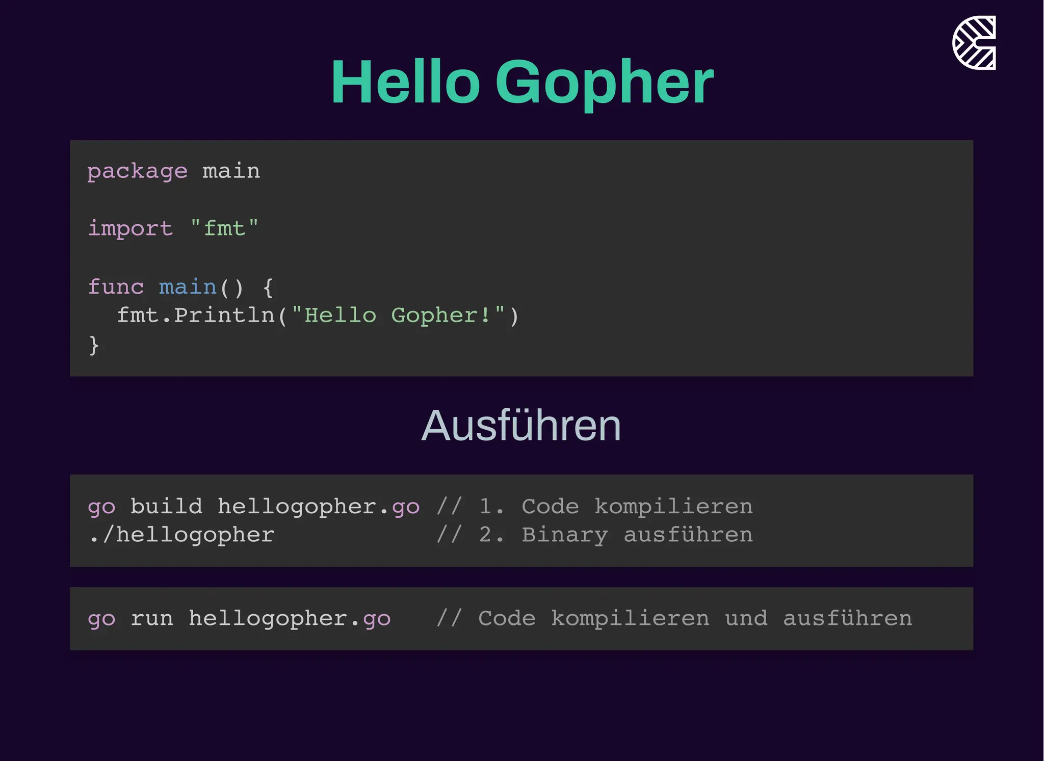 Hello Gopher
package main
import "fmt"
func main() {
fmt.Println("Hello Gopher!")
}
Ausführen
go build hellogopher.go // 1. Code kompilieren
./hellogopher // 2. Binary ausführen
go run hellogopher.go // Code kompilieren und ausführen
 