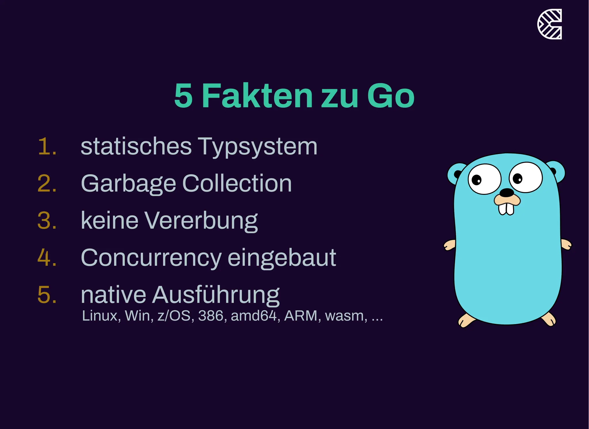5 Fakten zu Go
1. statisches Typsystem
2. Garbage Collection
3. keine Vererbung
4. Concurrency eingebaut
5. native Ausführung
Linux, Win, z/OS, 386, amd64, ARM, wasm, ...
 