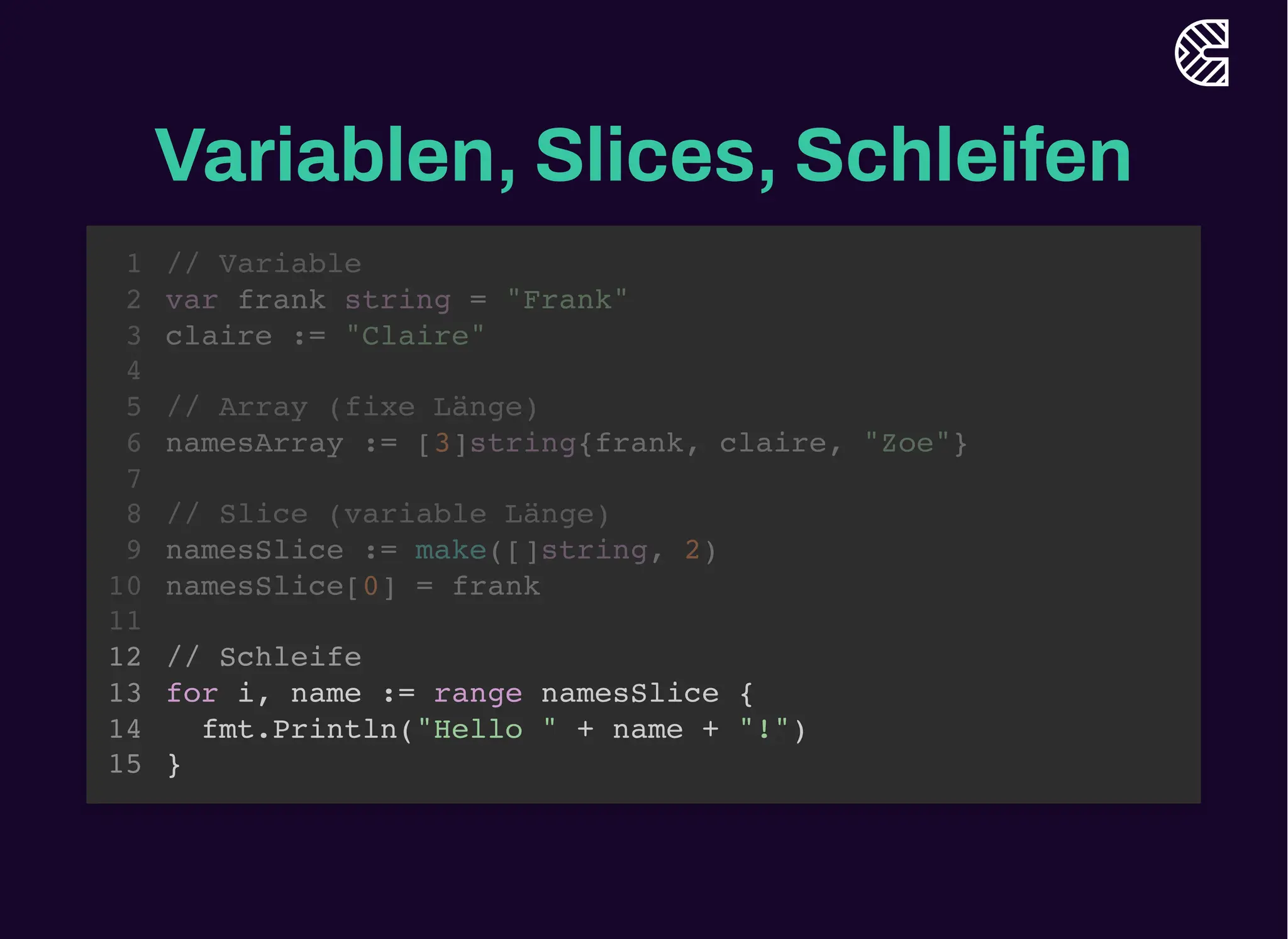 Variablen, Slices, Schleifen
// Variable
var frank string = "Frank"
claire := "Claire"
1
2
3
4
// Array (fixe Länge)
5
namesArray := [3]string{frank, claire, "Zoe"}
6
7
// Slice (variable Länge)
8
namesSlice := make([]string, 2)
9
namesSlice[0] = frank
10
11
// Schleife
12
for i, name := range namesSlice {
13
fmt.Println("Hello " + name + "!")
14
}
15
// Array (fixe Länge)
namesArray := [3]string{frank, claire, "Zoe"}
// Variable
1
var frank string = "Frank"
2
claire := "Claire"
3
4
5
6
7
// Slice (variable Länge)
8
namesSlice := make([]string, 2)
9
namesSlice[0] = frank
10
11
// Schleife
12
for i, name := range namesSlice {
13
fmt.Println("Hello " + name + "!")
14
}
15
// Slice (variable Länge)
namesSlice := make([]string, 2)
namesSlice[0] = frank
// Variable
1
var frank string = "Frank"
2
claire := "Claire"
3
4
// Array (fixe Länge)
5
namesArray := [3]string{frank, claire, "Zoe"}
6
7
8
9
10
11
// Schleife
12
for i, name := range namesSlice {
13
fmt.Println("Hello " + name + "!")
14
}
15
// Schleife
for i, name := range namesSlice {
fmt.Println("Hello " + name + "!")
}
// Variable
1
var frank string = "Frank"
2
claire := "Claire"
3
4
// Array (fixe Länge)
5
namesArray := [3]string{frank, claire, "Zoe"}
6
7
// Slice (variable Länge)
8
namesSlice := make([]string, 2)
9
namesSlice[0] = frank
10
11
12
13
14
15
 