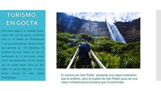 Para poder llegar a la Catarata Gocta,
existen dos vías de acceso, la primera
inicia en el distrito de Chachapoyas
y va hacia Cocachimba, donde se inicia
una caminata de 5,5 kilómetros. El
problema de este camino es que es
ascendente, por lo que puede cansar
más a los participantes. El otro camino
que se puede seguir inicia en San
Pablo, al cual se llega tras 1 hora y
quince minutos de viaje, desde
Chachapoyas.
El camino por San Pablo presenta una mayor extensión
que el anterior, pero el pueblo de San Pablo goza de una
mejor infraestructura turística que Cocachimba.
 