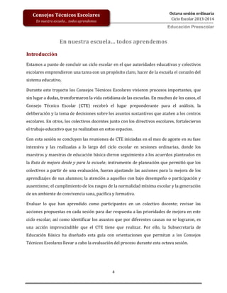 4
Octava sesión ordinaria
Ciclo Escolar 2013-2014
Ed
Consejos Técnicos Escolares
En nuestra escuela… todos aprendemos
Educación Preescolar
En nuestra escuela… todos aprendemos
Introducción
Estamos a punto de concluir un ciclo escolar en el que autoridades educativas y colectivos
escolares emprendieron una tarea con un propósito claro, hacer de la escuela el corazón del
sistema educativo.
Durante este trayecto los Consejos Técnicos Escolares vivieron procesos importantes, que
sin lugar a dudas, transformaron la vida cotidiana de las escuelas. En muchos de los casos, el
Consejo Técnico Escolar (CTE) recobró el lugar preponderante para el análisis, la
deliberación y la toma de decisiones sobre los asuntos sustantivos que atañen a los centros
escolares. En otros, los colectivos docentes junto con los directivos escolares, fortalecieron
el trabajo educativo que ya realizaban en estos espacios.
Con esta sesión se concluyen las reuniones de CTE iniciadas en el mes de agosto en su fase
intensiva y las realizadas a lo largo del ciclo escolar en sesiones ordinarias, donde los
maestros y maestras de educación básica dieron seguimiento a los acuerdos planteados en
la Ruta de mejora desde y para la escuela; instrumento de planeación que permitió que los
colectivos a partir de una evaluación, fueran ajustando las acciones para la mejora de los
aprendizajes de sus alumnos; la atención a aquellos con bajo desempeño o participación y
ausentismo; el cumplimiento de los rasgos de la normalidad mínima escolar y la generación
de un ambiente de convivencia sana, pacífica y formativa.
Evaluar lo que han aprendido como participantes en un colectivo docente; revisar las
acciones propuestas en cada sesión para dar respuesta a las prioridades de mejora en este
ciclo escolar; así como identificar los asuntos que por diferentes causas no se lograron, es
una acción imprescindible que el CTE tiene que realizar. Por ello, la Subsecretaría de
Educación Básica ha diseñado esta guía con orientaciones que permitan a los Consejos
Técnicos Escolares llevar a cabo la evaluación del proceso durante esta octava sesión.
 