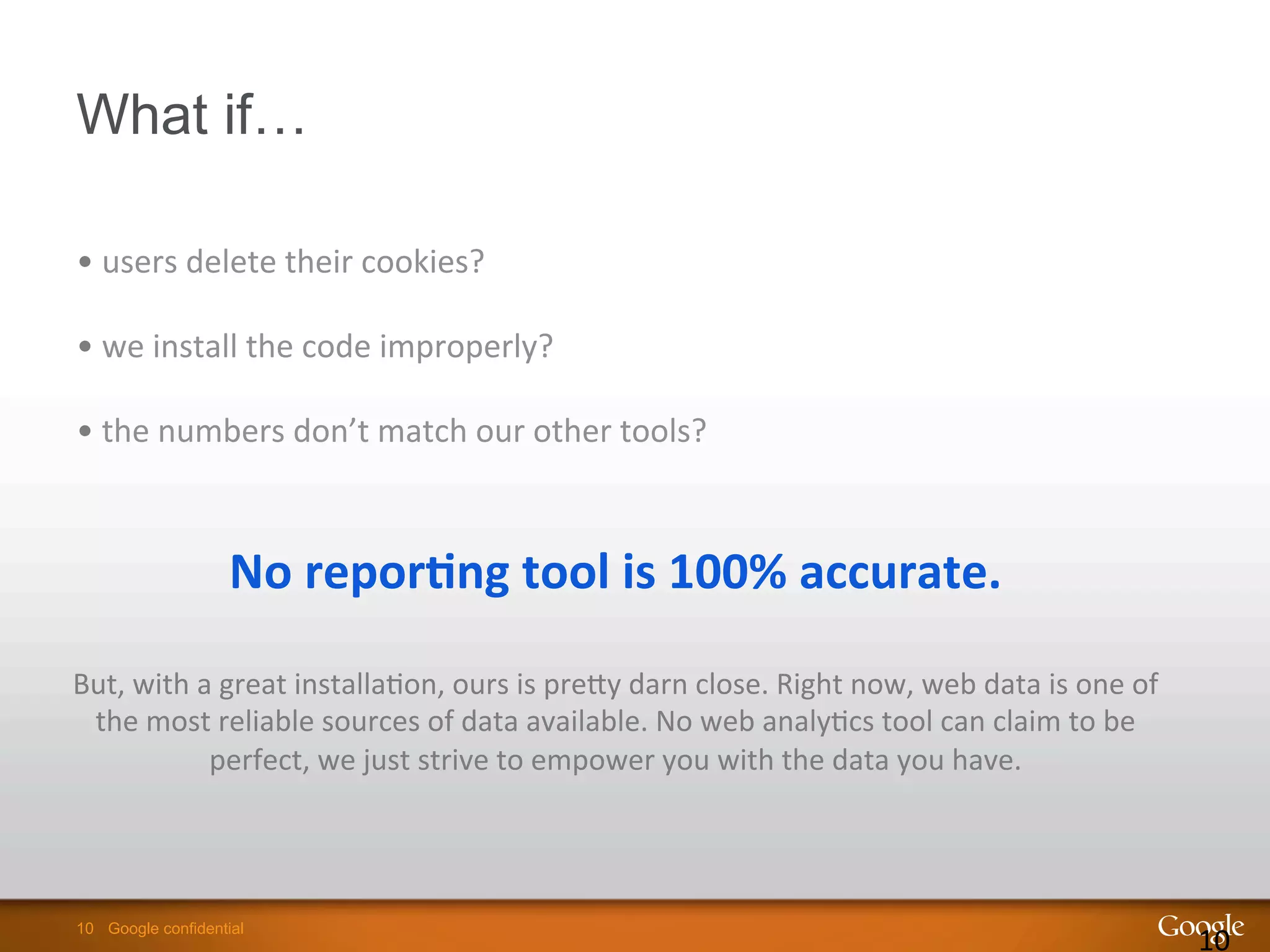 10 Google confidential10 Google confidential
What if…
10	
  
	
  
No	
  repor8ng	
  tool	
  is	
  100%	
  accurate.	
  
	
  
But,	
  with	
  a	
  great	
  installa9on,	
  ours	
  is	
  preSy	
  darn	
  close.	
  Right	
  now,	
  web	
  data	
  is	
  one	
  of	
  
the	
  most	
  reliable	
  sources	
  of	
  data	
  available.	
  No	
  web	
  analy9cs	
  tool	
  can	
  claim	
  to	
  be	
  
perfect,	
  we	
  just	
  strive	
  to	
  empower	
  you	
  with	
  the	
  data	
  you	
  have.	
  
	
  
• 	
  users	
  delete	
  their	
  cookies?	
  	
  
• 	
  we	
  install	
  the	
  code	
  improperly?	
  	
  
• 	
  the	
  numbers	
  don’t	
  match	
  our	
  other	
  tools?	
  	
  
 