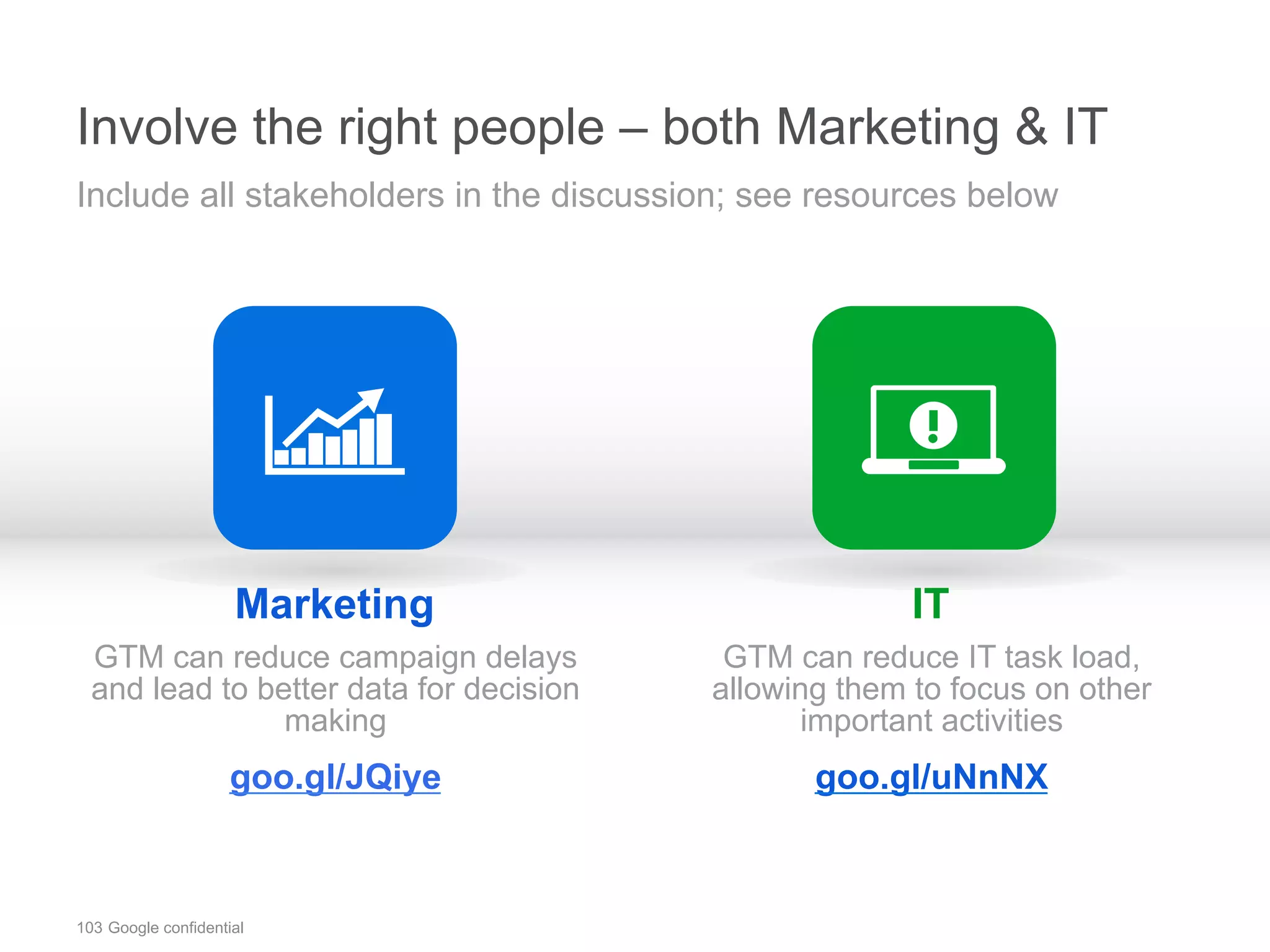 103 Google confidential
Involve the right people – both Marketing & IT
Marketing
GTM can reduce campaign delays
and lead to better data for decision
making
goo.gl/JQiye
IT
GTM can reduce IT task load,
allowing them to focus on other
important activities
goo.gl/uNnNX
Include all stakeholders in the discussion; see resources below
 