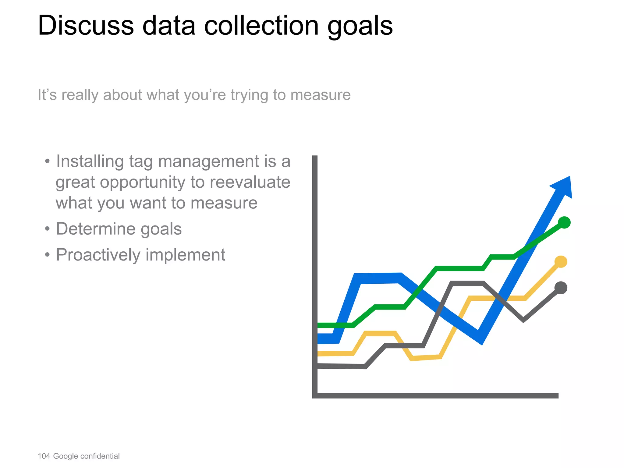 104 Google confidential
Discuss data collection goals
•  Installing tag management is a
great opportunity to reevaluate
what you want to measure
•  Determine goals
•  Proactively implement
It’s really about what you’re trying to measure
 