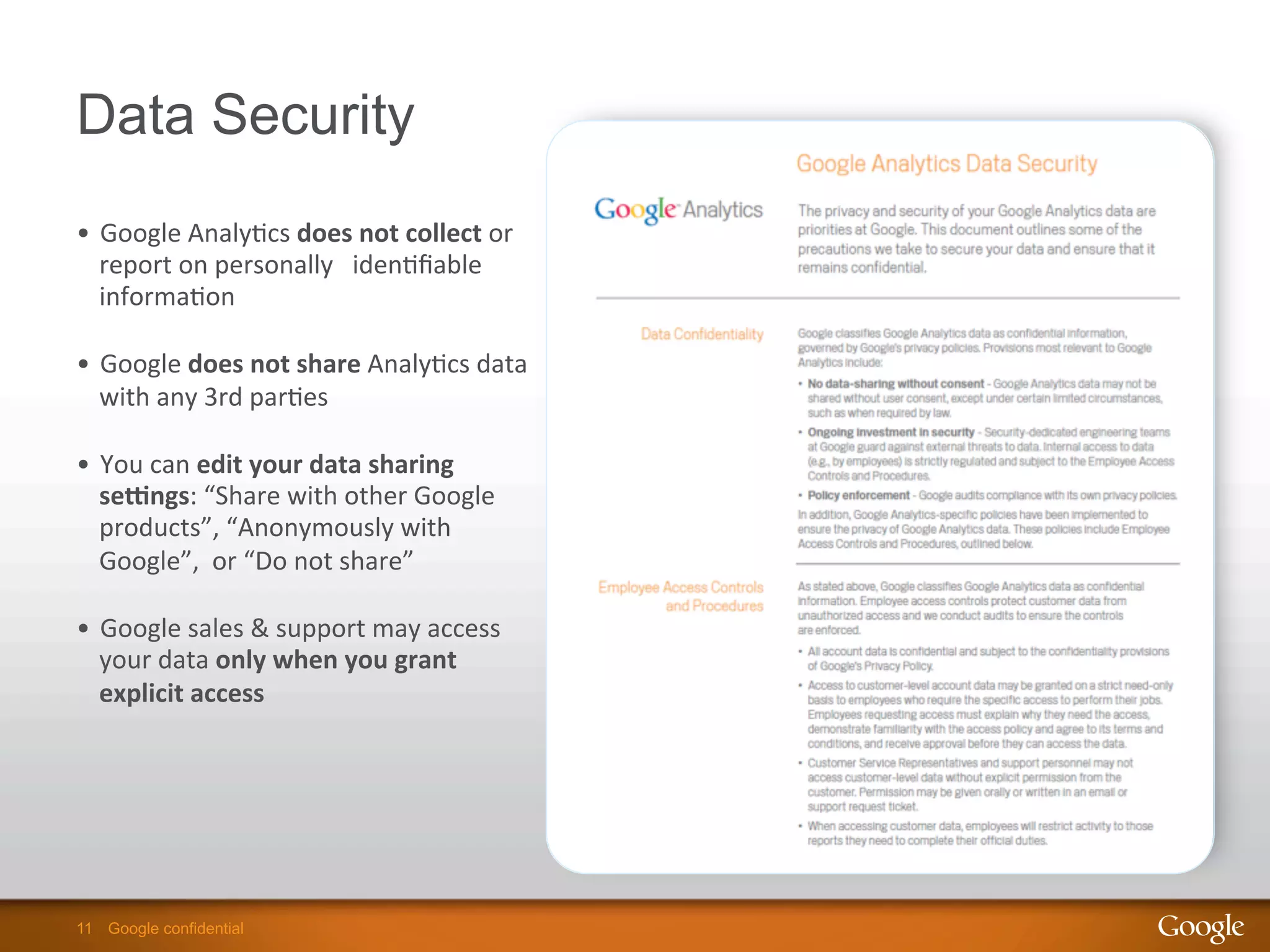 11 Google confidential11 Google confidential
Data Security
•  Google	
  Analy9cs	
  does	
  not	
  collect	
  or	
  
report	
  on	
  personally	
  	
  	
  iden9ﬁable	
  
informa9on	
  
•  Google	
  does	
  not	
  share	
  Analy9cs	
  data	
  
with	
  any	
  3rd	
  par9es	
  
•  You	
  can	
  edit	
  your	
  data	
  sharing	
  
seGngs:	
  “Share	
  with	
  other	
  Google	
  
products”,	
  “Anonymously	
  with	
  
Google”,	
  	
  or	
  “Do	
  not	
  share”	
  
•  Google	
  sales	
  &	
  support	
  may	
  access	
  
your	
  data	
  only	
  when	
  you	
  grant	
  
explicit	
  access	
  
 