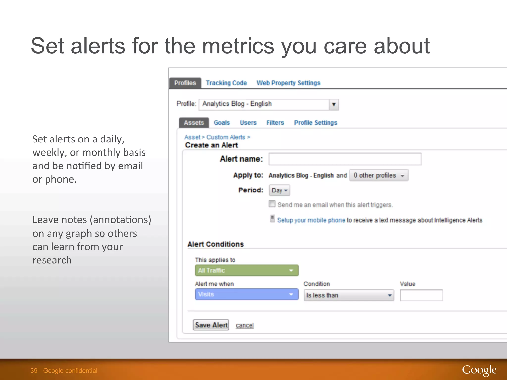 39 Google confidential39 Google confidential
Set alerts for the metrics you care about
Set	
  alerts	
  on	
  a	
  daily,	
  
weekly,	
  or	
  monthly	
  basis	
  
and	
  be	
  no9ﬁed	
  by	
  email	
  
or	
  phone.	
  
	
  
Leave	
  notes	
  (annota9ons)	
  
on	
  any	
  graph	
  so	
  others	
  
can	
  learn	
  from	
  your	
  
research	
  
 