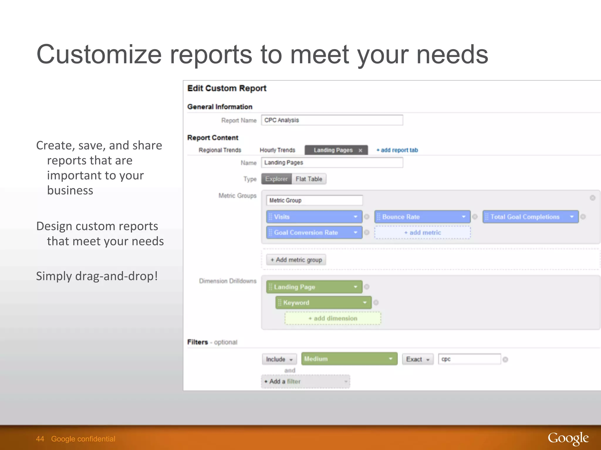44 Google confidential44 Google confidential
Customize reports to meet your needs
Create,	
  save,	
  and	
  share	
  
reports	
  that	
  are	
  
important	
  to	
  your	
  
business	
  
	
  
Design	
  custom	
  reports	
  
that	
  meet	
  your	
  needs	
  
	
  
Simply	
  drag-­‐and-­‐drop!	
  
 