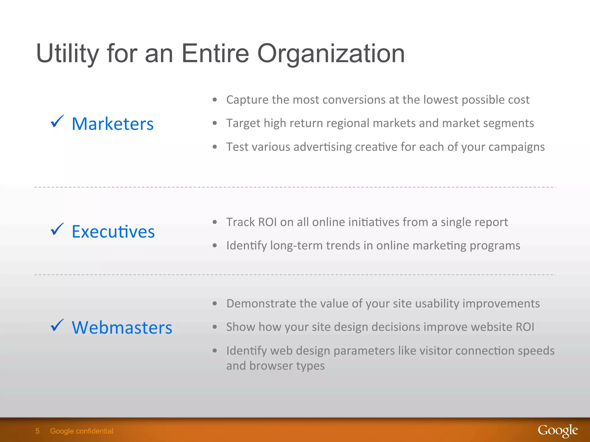 5 Google confidential5 Google confidential
Utility for an Entire Organization
•  Capture	
  the	
  most	
  conversions	
  at	
  the	
  lowest	
  possible	
  cost	
  
•  Target	
  high	
  return	
  regional	
  markets	
  and	
  market	
  segments	
  
•  Test	
  various	
  adver9sing	
  crea9ve	
  for	
  each	
  of	
  your	
  campaigns	
  
ü  Marketers	
  
•  Demonstrate	
  the	
  value	
  of	
  your	
  site	
  usability	
  improvements	
  
•  Show	
  how	
  your	
  site	
  design	
  decisions	
  improve	
  website	
  ROI	
  
•  Iden9fy	
  web	
  design	
  parameters	
  like	
  visitor	
  connec9on	
  speeds	
  
and	
  browser	
  types	
  
ü  Webmasters	
  
•  Track	
  ROI	
  on	
  all	
  online	
  ini9a9ves	
  from	
  a	
  single	
  report	
  
•  Iden9fy	
  long-­‐term	
  trends	
  in	
  online	
  marke9ng	
  programs	
  
ü  Execu9ves	
  
 