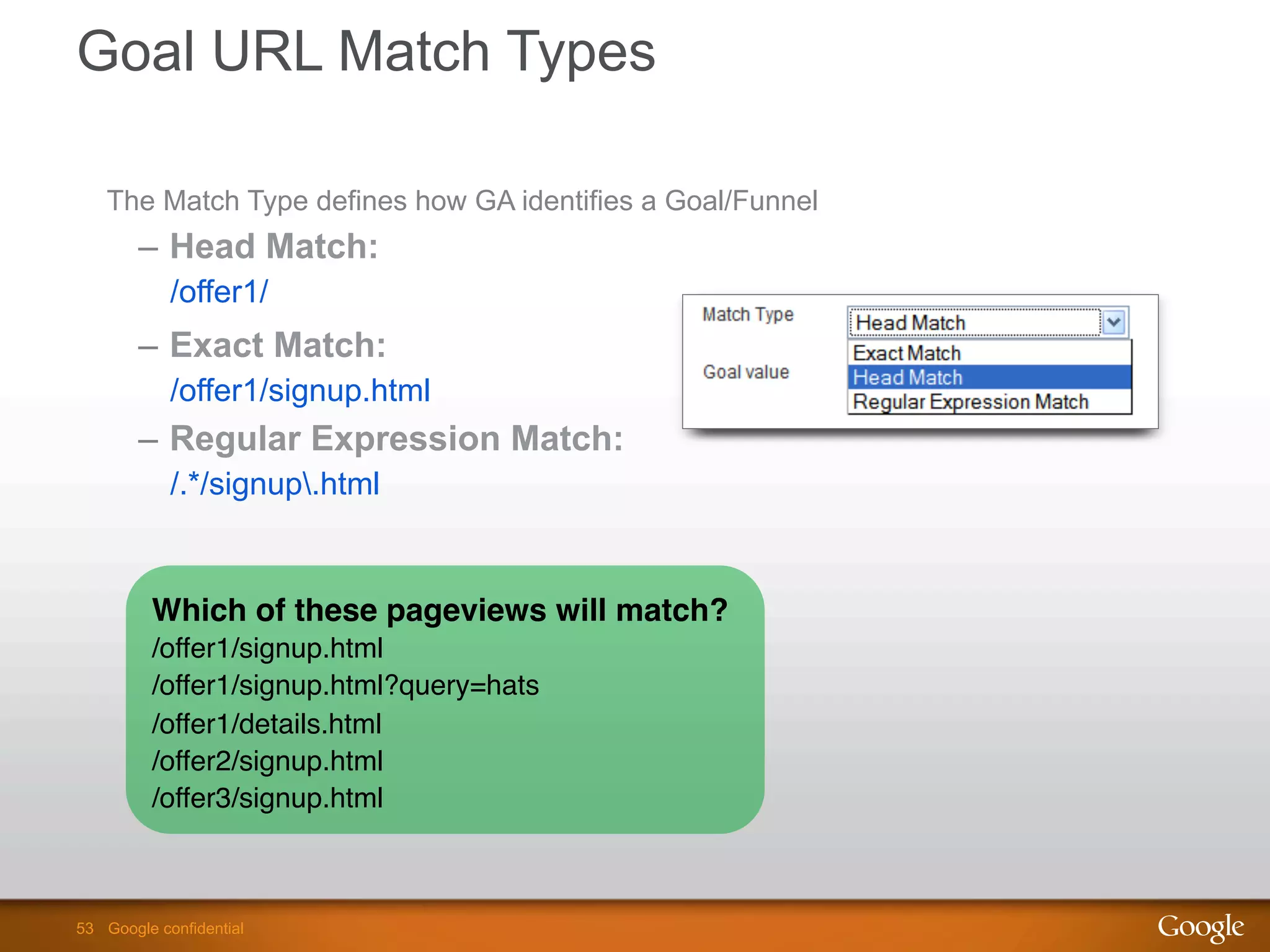 53 Google confidential53 Google confidential
Goal URL Match Types
The Match Type defines how GA identifies a Goal/Funnel
–  Head Match:
/offer1/
–  Exact Match:
/offer1/signup.html
–  Regular Expression Match:
/.*/signup.html
Which of these pageviews will match?!
/offer1/signup.html"
/offer1/signup.html?query=hats"
/offer1/details.html"
/offer2/signup.html"
/offer3/signup.html
 