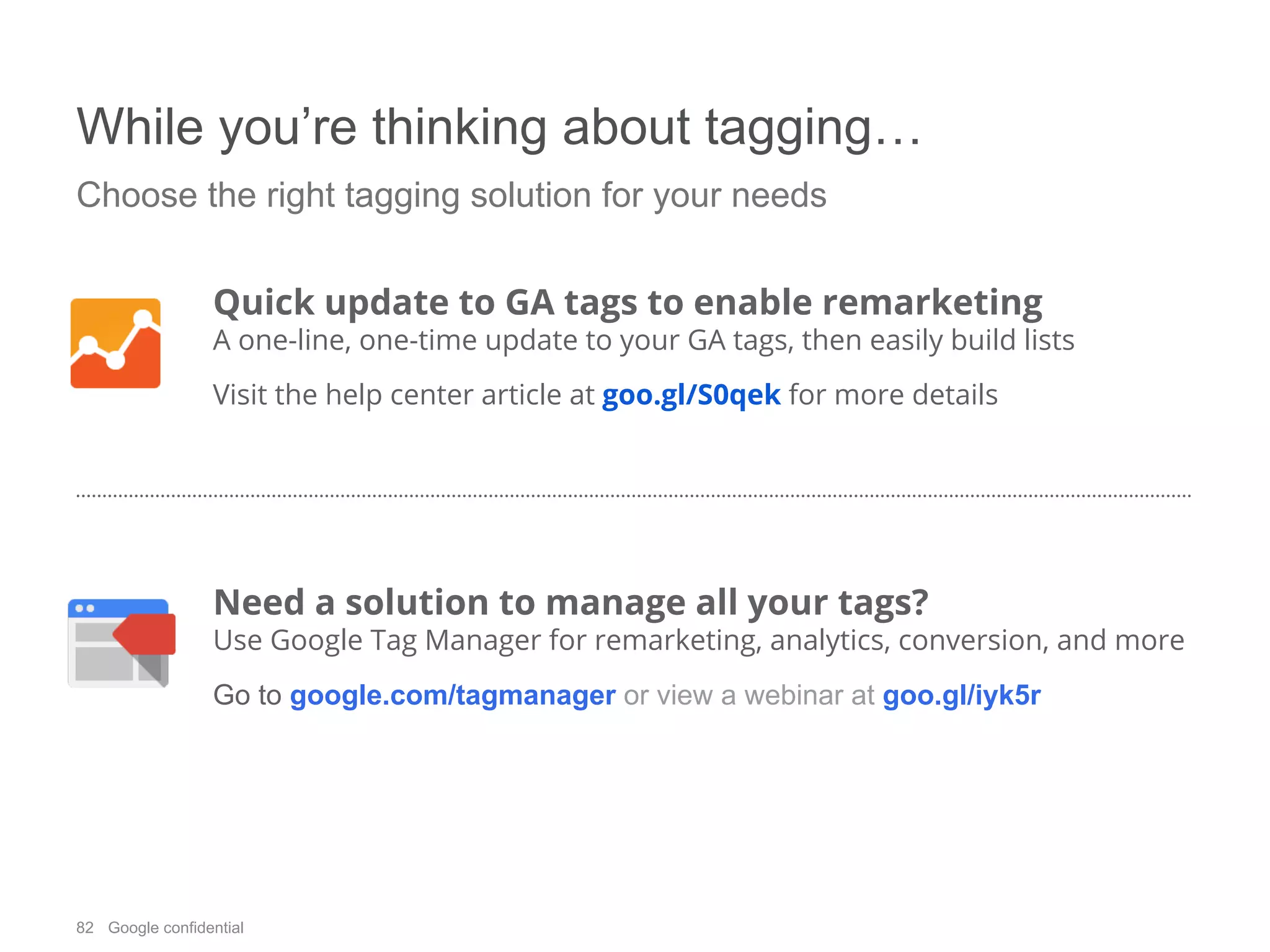 82 Google confidential
While you’re thinking about tagging…
Choose the right tagging solution for your needs
Quick update to GA tags to enable remarketing
A one-line, one-time update to your GA tags, then easily build lists
Visit the help center article at goo.gl/S0qek for more details
Need a solution to manage all your tags?
Use Google Tag Manager for remarketing, analytics, conversion, and more
Go to google.com/tagmanager or view a webinar at goo.gl/iyk5r
 