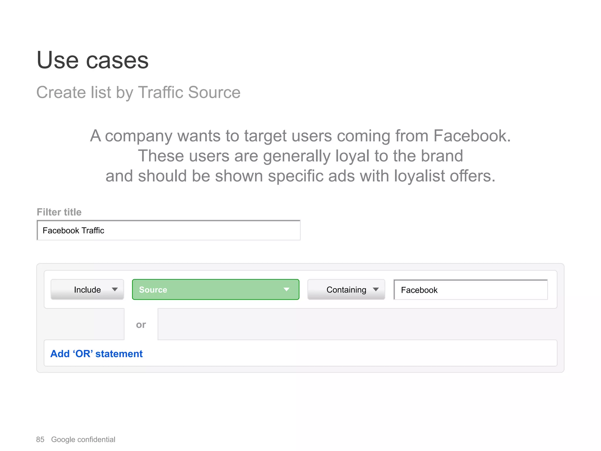 85 Google confidential
Use cases
Create list by Traffic Source
A company wants to target users coming from Facebook.
These users are generally loyal to the brand
and should be shown specific ads with loyalist offers.
Include Source Containing
Add ‘OR’ statement
or
Filter title
Facebook Traffic
Facebook
 