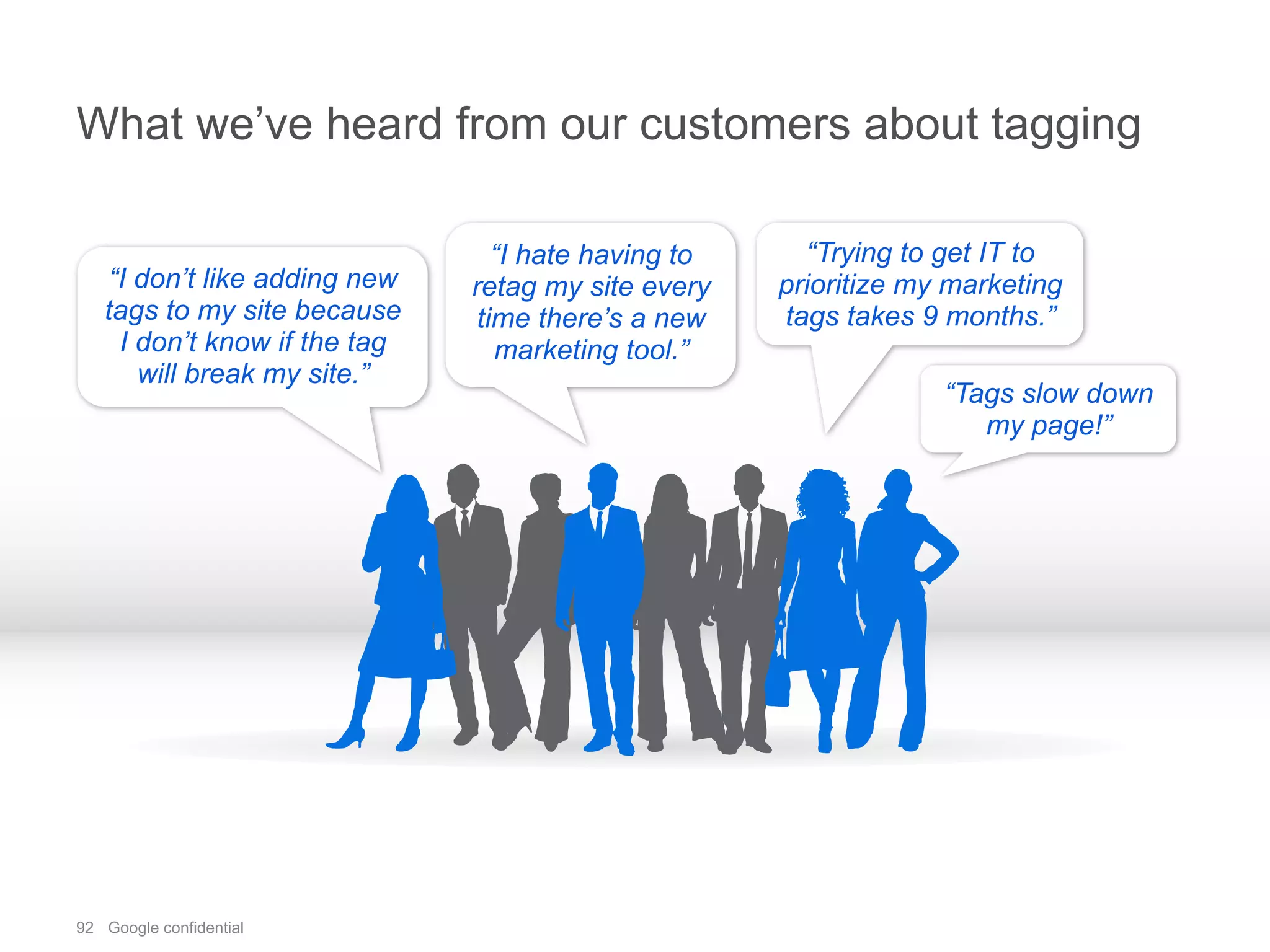 92 Google confidential
What we’ve heard from our customers about tagging
“I don’t like adding new
tags to my site because
I don’t know if the tag
will break my site.”
“I hate having to
retag my site every
time there’s a new
marketing tool.”
“Trying to get IT to
prioritize my marketing
tags takes 9 months.”
“Tags slow down
my page!”
 