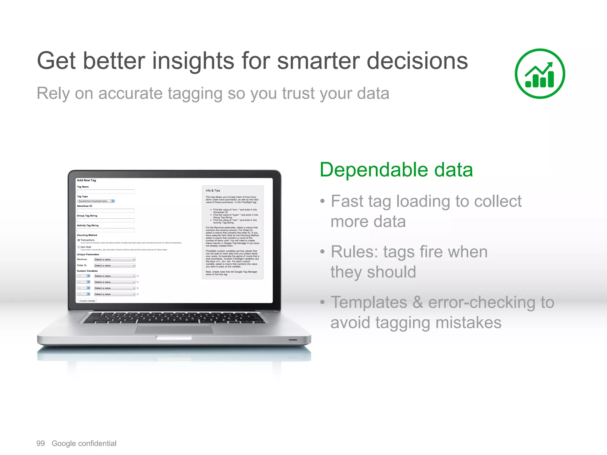99 Google confidential
Get better insights for smarter decisions
Dependable data
•  Fast tag loading to collect
more data
•  Rules: tags fire when
they should
•  Templates & error-checking to
avoid tagging mistakes
Rely on accurate tagging so you trust your data
 