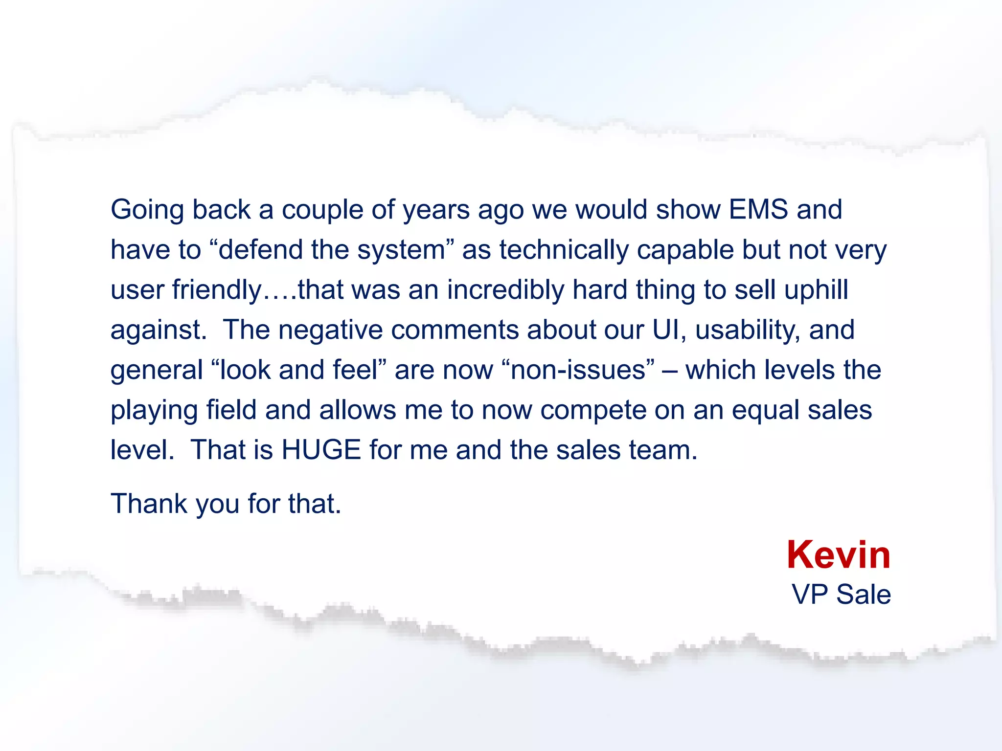Going back a couple of years ago we would show EMS and 
have to “defend the system” as technically capable but not very 
user friendly….that was an incredibly hard thing to sell uphill 
against. The negative comments about our UI, usability, and 
general “look and feel” are now “non-issues” – which levels the 
playing field and allows me to now compete on an equal sales 
level. That is HUGE for me and the sales team. 
Thank you for that. 
Kevin 
VP Sale 
 