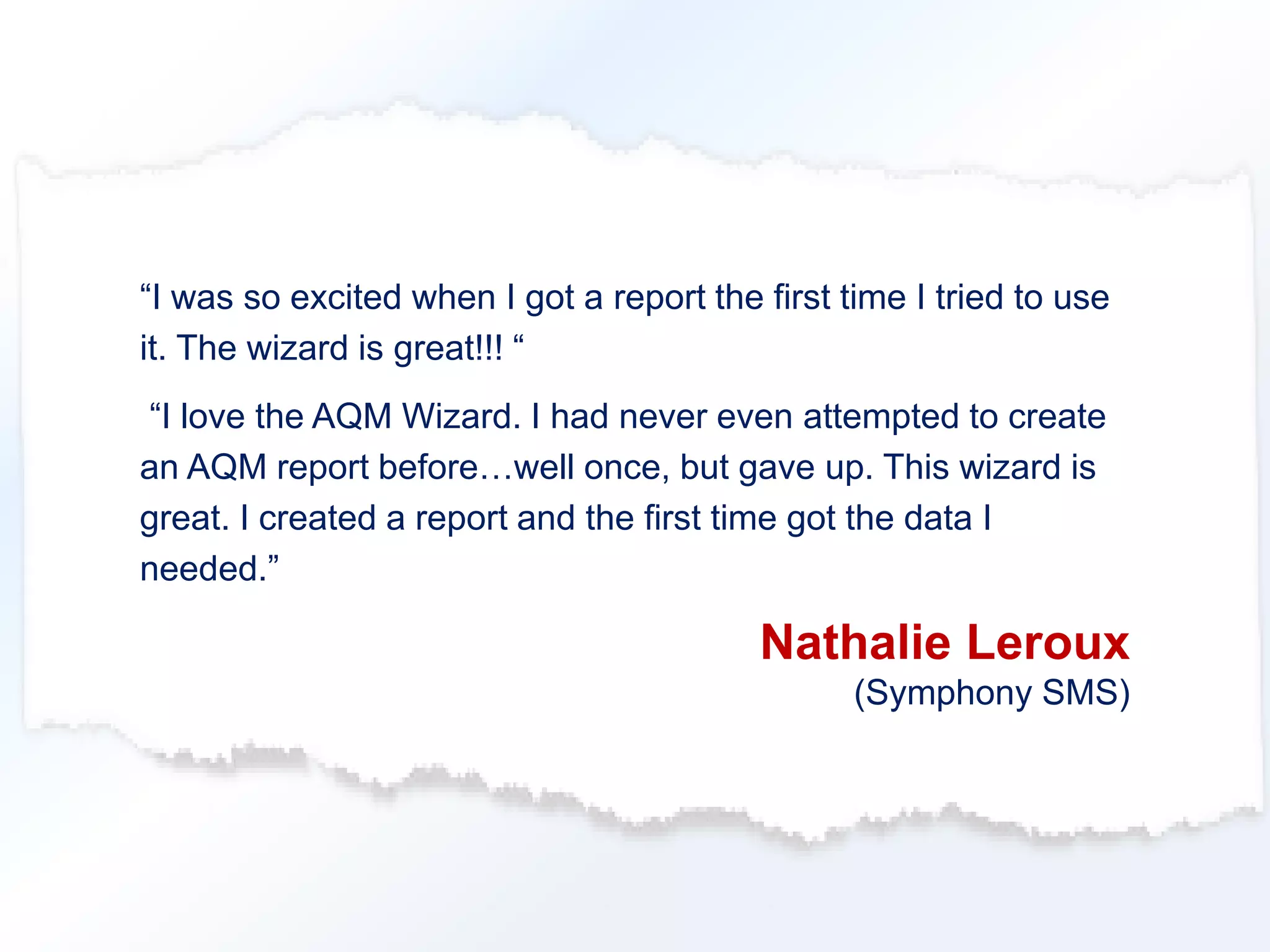 “I was so excited when I got a report the first time I tried to use 
it. The wizard is great!!! “ 
“I love the AQM Wizard. I had never even attempted to create 
an AQM report before…well once, but gave up. This wizard is 
great. I created a report and the first time got the data I 
needed.” 
Nathalie Leroux 
(Symphony SMS) 
 