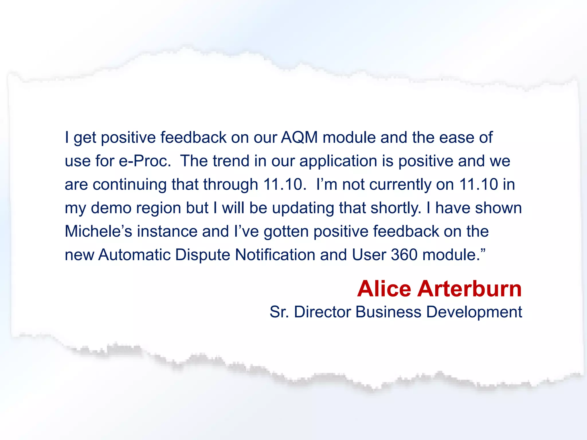 I get positive feedback on our AQM module and the ease of 
use for e-Proc. The trend in our application is positive and we 
are continuing that through 11.10. I’m not currently on 11.10 in 
my demo region but I will be updating that shortly. I have shown 
Michele’s instance and I’ve gotten positive feedback on the 
new Automatic Dispute Notification and User 360 module.” 
Alice Arterburn 
Sr. Director Business Development 
 