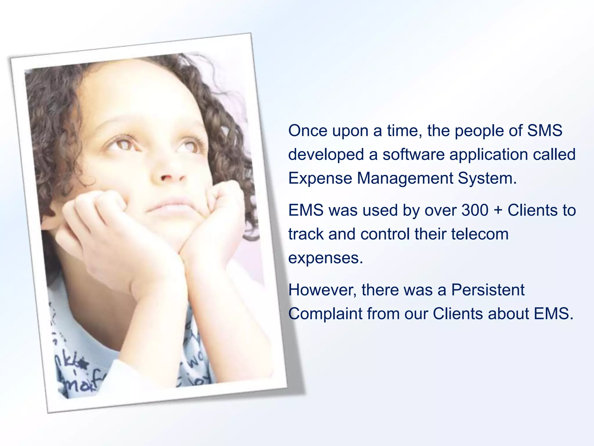 Once upon a time, the people of SMS 
developed a software application called 
Expense Management System. 
EMS was used by over 300 + Clients to 
track and control their telecom 
expenses. 
However, there was a Persistent 
Complaint from our Clients about EMS. 
 