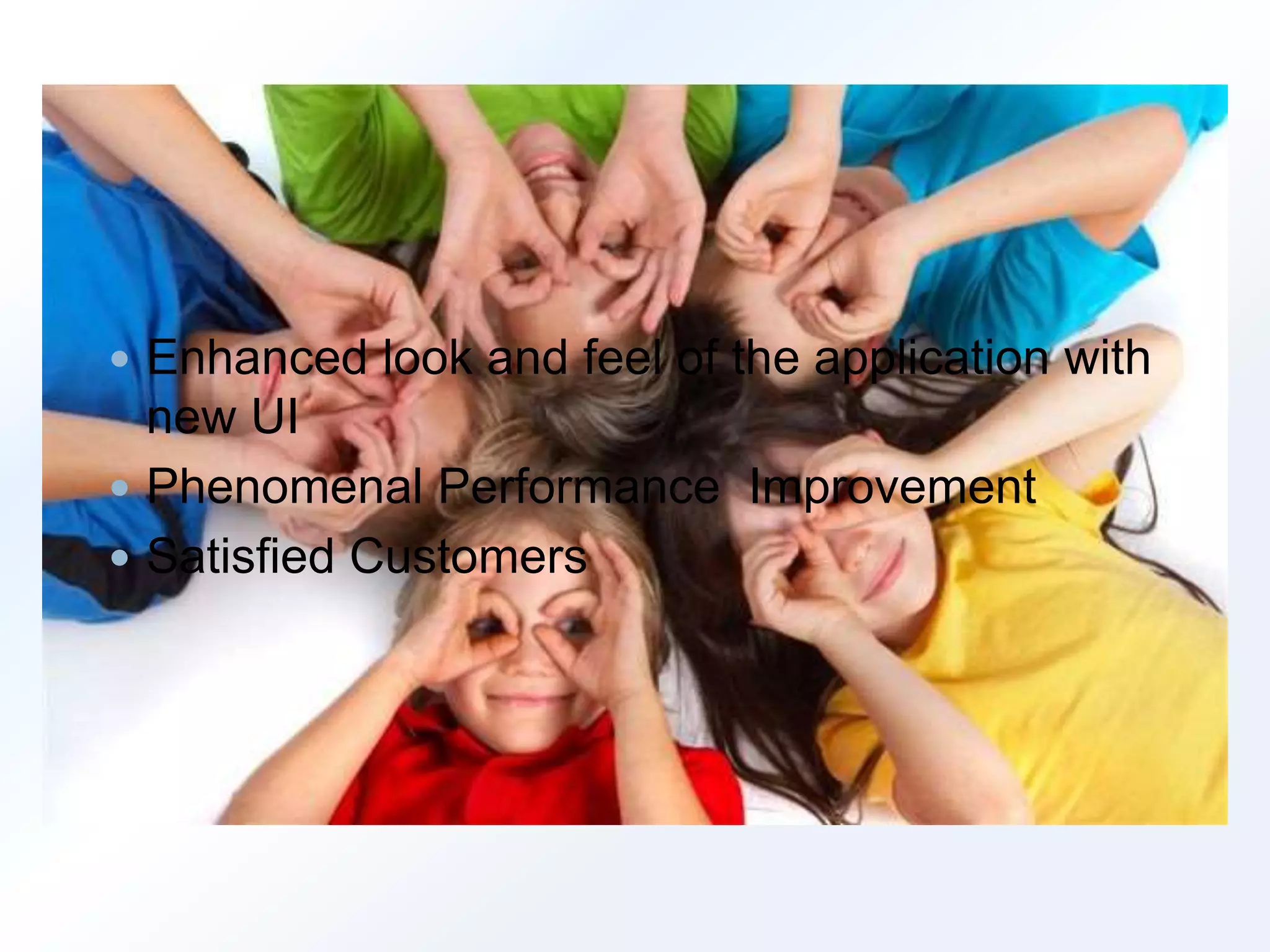  Enhanced look and feel of the application with 
new UI 
 Phenomenal Performance Improvement 
 Satisfied Customers 
 