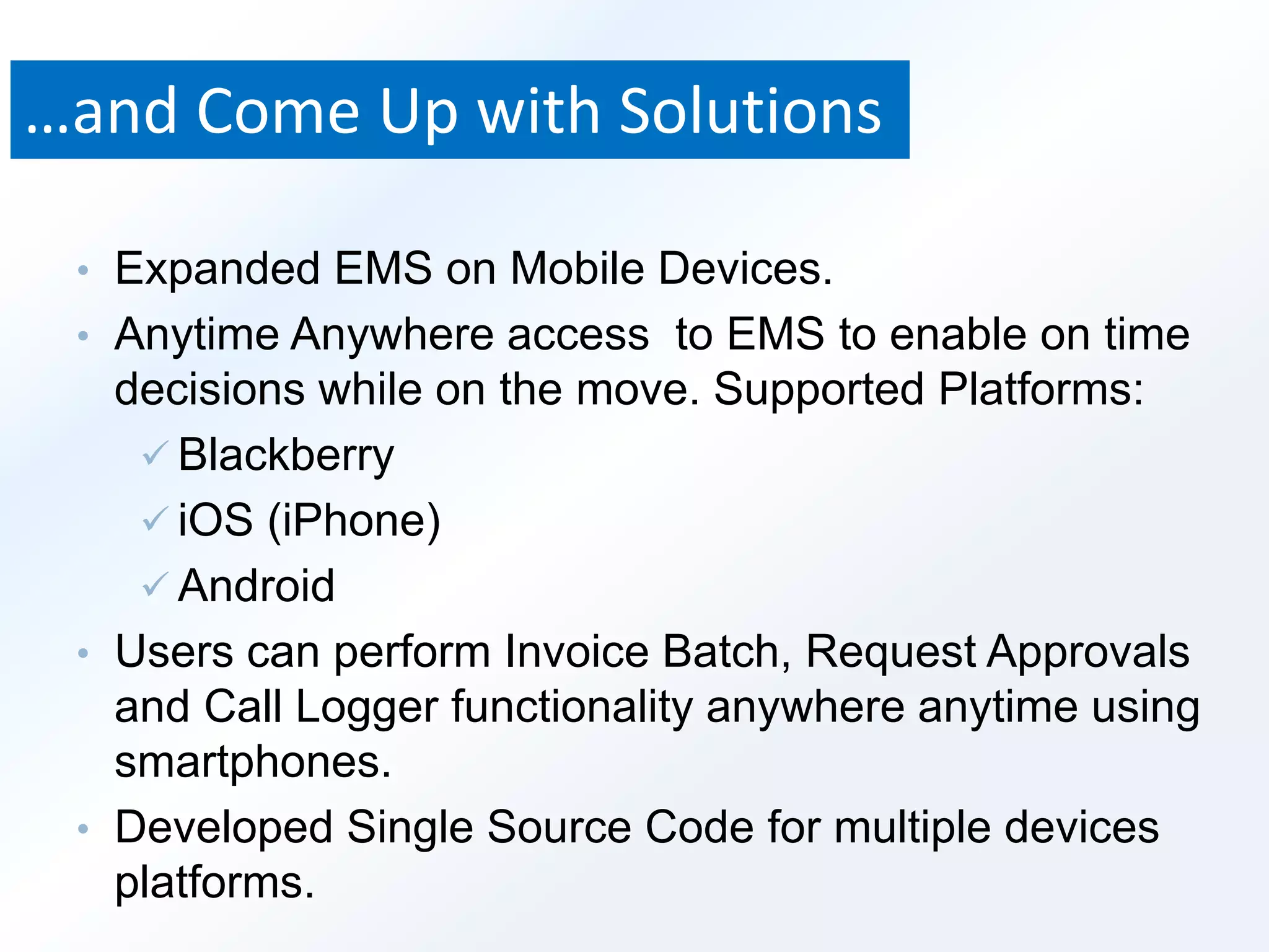 …and Come Up with Solutions 
• Expanded EMS on Mobile Devices. 
• Anytime Anywhere access to EMS to enable on time 
decisions while on the move. Supported Platforms: 
 Blackberry 
 iOS (iPhone) 
 Android 
• Users can perform Invoice Batch, Request Approvals 
and Call Logger functionality anywhere anytime using 
smartphones. 
• Developed Single Source Code for multiple devices 
platforms. 
 