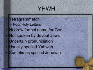 YHWH Tetragrammaton Four Holy Letters Hebrew formal name for God Not spoken by devout Jews Uncertain pronunciation Usually spelled Yahweh Sometimes spelled Jehovah 