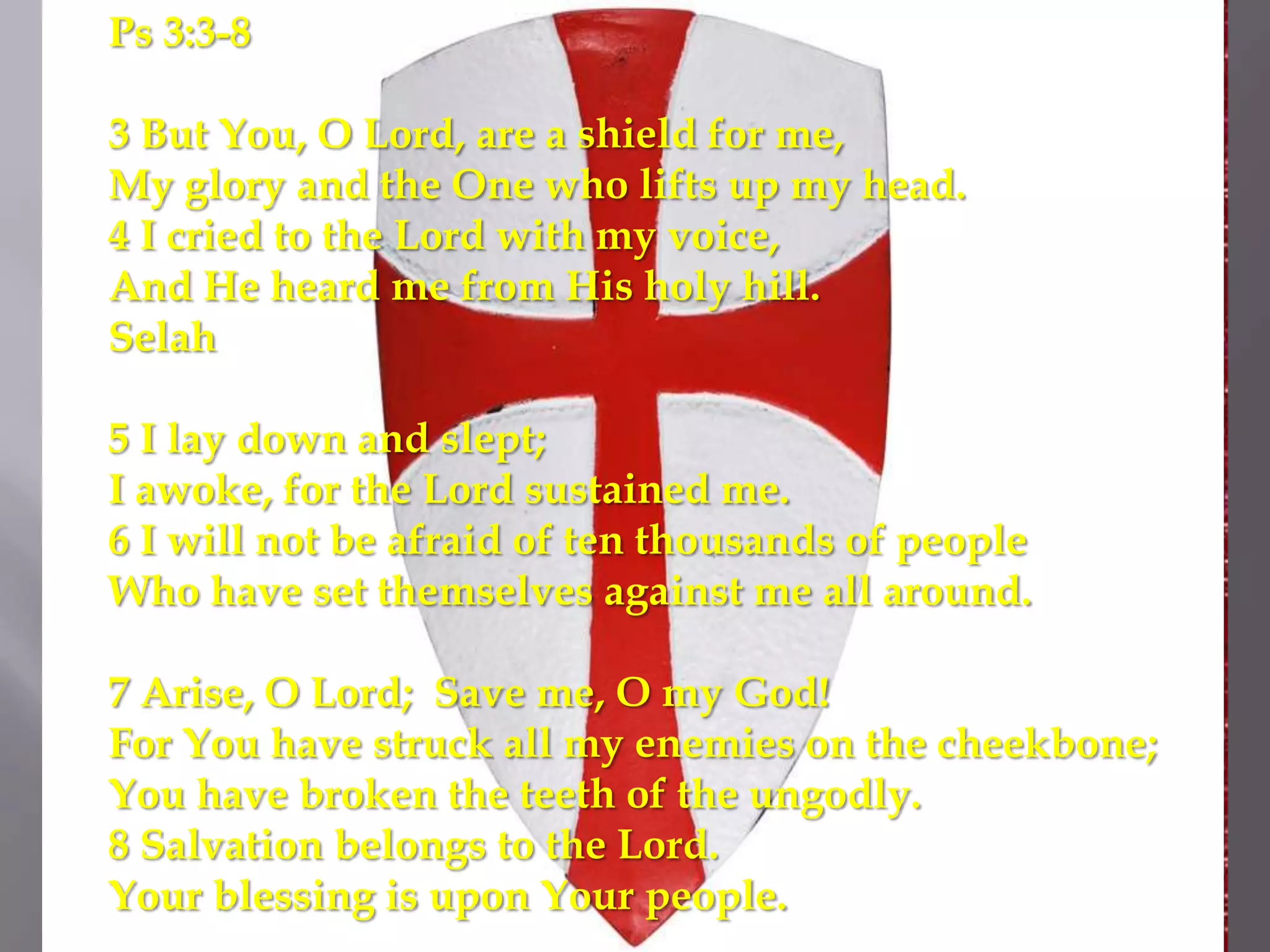 Ps 3:3-8

3 But You, O Lord, are a shield for me,
My glory and the One who lifts up my head.
4 I cried to the Lord with my voice,
And He heard me from His holy hill.
Selah

5 I lay down and slept;
I awoke, for the Lord sustained me.
6 I will not be afraid of ten thousands of people
Who have set themselves against me all around.

7 Arise, O Lord; Save me, O my God!
For You have struck all my enemies on the cheekbone;
You have broken the teeth of the ungodly.
8 Salvation belongs to the Lord.
Your blessing is upon Your people.
 