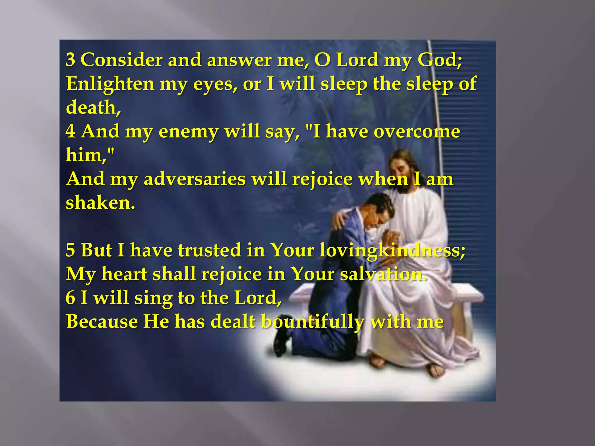 3 Consider and answer me, O Lord my God;
Enlighten my eyes, or I will sleep the sleep of
death,
4 And my enemy will say, "I have overcome
him,"
And my adversaries will rejoice when I am
shaken.

5 But I have trusted in Your lovingkindness;
My heart shall rejoice in Your salvation.
6 I will sing to the Lord,
Because He has dealt bountifully with me
 