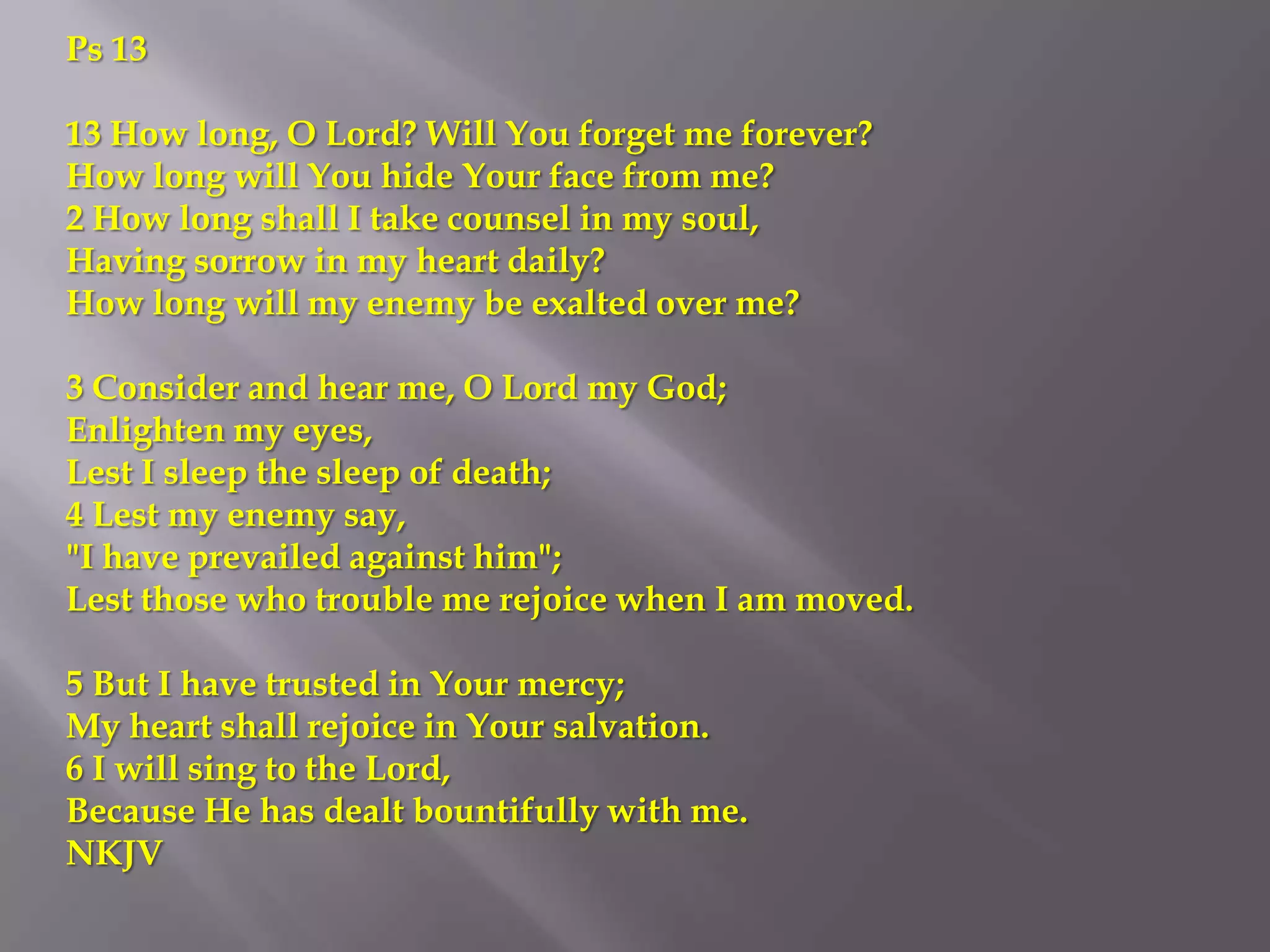 Ps 13

13 How long, O Lord? Will You forget me forever?
How long will You hide Your face from me?
2 How long shall I take counsel in my soul,
Having sorrow in my heart daily?
How long will my enemy be exalted over me?

3 Consider and hear me, O Lord my God;
Enlighten my eyes,
Lest I sleep the sleep of death;
4 Lest my enemy say,
"I have prevailed against him";
Lest those who trouble me rejoice when I am moved.

5 But I have trusted in Your mercy;
My heart shall rejoice in Your salvation.
6 I will sing to the Lord,
Because He has dealt bountifully with me.
NKJV
 