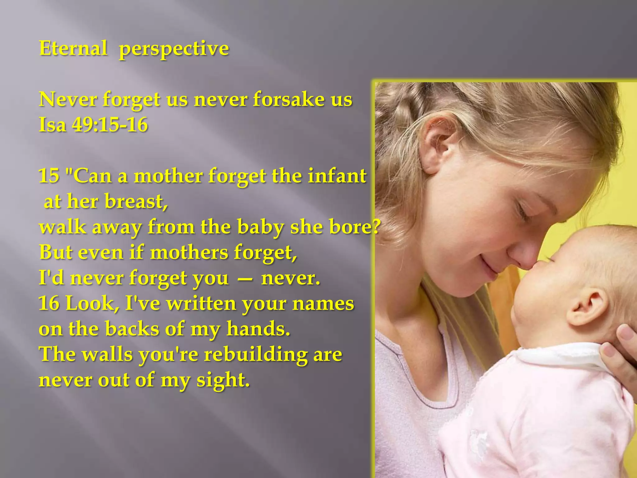 Eternal perspective

Never forget us never forsake us
Isa 49:15-16

15 "Can a mother forget the infant
 at her breast,
walk away from the baby she bore?
But even if mothers forget,
I'd never forget you — never.
16 Look, I've written your names
on the backs of my hands.
The walls you're rebuilding are
never out of my sight.
 