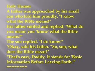 Holy Humor
A father was approached by his small
son who told him proudly, "I know
what the Bible means!"
His father smiled and replied, "What do
you mean, you 'know' what the Bible
means?"
The son replied, "I do know!"
"Okay, said his father. "So, son, what
does the Bible mean?"
"That's easy, Daddy. It stands for 'Basic
Information Before Leaving Earth.'"
========
 