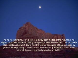 As he was climbing, only a few feet away from the top of the mountain, he slipped and fell into the air, falling at a great speed. The climber could only see black spots as he went down, and the terrible sensation of being sucked by gravity. He kept falling… and in those moments of great fear, it came to his mind all the good and bad episodes of his life.  