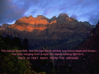 The rescue team tells, that the next day a climber was found dead and frozen… his body hanging from a rope. His hands holding tight to it…  ONLY  10  FEET  AWAY  FROM  THE  GROUND… 