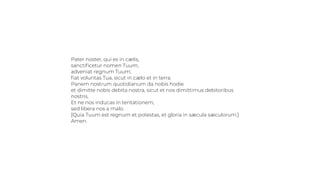 Pater noster, qui es in cælis,
sanctiﬁcetur nomen Tuum;
adveniat regnum Tuum;
ﬁat voluntas Tua, sicut in cælo et in terra.
Panem nostrum quotidianum da nobis hodie
et dimitte nobis debita nostra, sicut et nos dimittimus debitoribus
nostris.
Et ne nos inducas in tentationem,
sed libera nos a malo.
[Quia Tuum est regnum et potestas, et gloria in sæcula sæculorum.]
Amen.
 