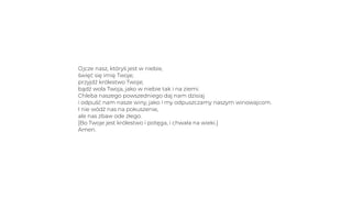 Ojcze nasz, któryś jest w niebie,
święć się imię Twoje;
przyjdź królestwo Twoje;
bądź wola Twoja, jako w niebie tak i na ziemi.
Chleba naszego powszedniego daj nam dzisiaj
i odpuść nam nasze winy, jako i my odpuszczamy naszym winowajcom.
I nie wódź nas na pokuszenie,
ale nas zbaw ode złego.
[Bo Twoje jest królestwo i potęga, i chwała na wieki.]
Amen.
 