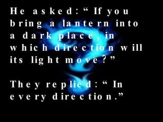 He asked: “If you bring a lantern into a dark place, in which direction will its light move?” They replied: “In every direction.” 
