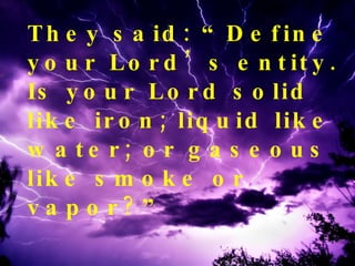 They said: “Define your Lord’s entity. Is your Lord solid like iron; liquid like water; or gaseous like smoke or vapor?” 