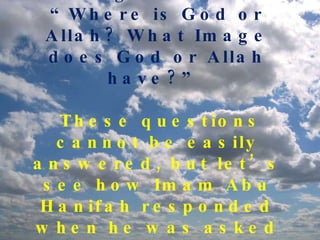 Many people – including Muslims ask: “Where is God or Allah? What Image does God or Allah have?”  These questions cannot be easily answered, but let’s see how Imam Abu Hanifah responded when he was asked such questions by nonbelievers.   