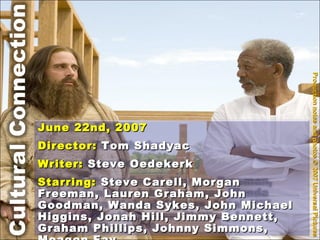 Production notes and photos © 2007 Universal Pictures June 22nd, 2007 Director:  Tom Shadyac Writer:  Steve Oedekerk Starring:  Steve Carell, Morgan Freeman, Lauren Graham, John Goodman, Wanda Sykes, John Michael Higgins, Jonah Hill, Jimmy Bennett, Graham Phillips, Johnny Simmons, Meagen Fay 