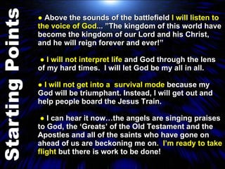 ●  Above the sounds of the battlefield  I will listen to the voice of God ... ”The kingdom of this world have become the kingdom of our Lord and his Christ, and he will reign forever and ever!”  ●  I will not interpret life  and God through the lens of my hard times.  I will let God be my all in all. ●  I will not get into a  survival mode  because my God will be triumphant. Instead, I will get out and help people board the Jesus Train.  ●  I can hear it now…the angels are singing praises to God, the ‘Greats’ of the Old Testament and the Apostles and all of the saints who have gone on ahead of us are beckoning me on .  I’m ready to take flight  but there is work to be done! 