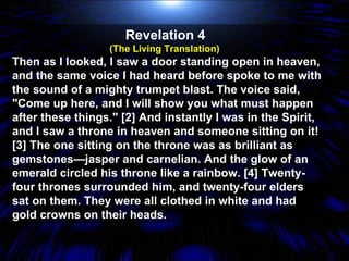 Revelation 4  (The Living Translation)  Then as I looked, I saw a door standing open in heaven, and the same voice I had heard before spoke to me with the sound of a mighty trumpet blast. The voice said, "Come up here, and I will show you what must happen after these things." [2] And instantly I was in the Spirit, and I saw a throne in heaven and someone sitting on it! [3] The one sitting on the throne was as brilliant as gemstones—jasper and carnelian. And the glow of an emerald circled his throne like a rainbow. [4] Twenty-four thrones surrounded him, and twenty-four elders sat on them. They were all clothed in white and had gold crowns on their heads.  