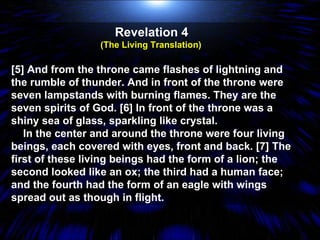 Revelation 4  (The Living Translation)  [5] And from the throne came flashes of lightning and the rumble of thunder. And in front of the throne were seven lampstands with burning flames. They are the seven spirits of God. [6] In front of the throne was a shiny sea of glass, sparkling like crystal. In the center and around the throne were four living beings, each covered with eyes, front and back. [7] The first of these living beings had the form of a lion; the second looked like an ox; the third had a human face; and the fourth had the form of an eagle with wings spread out as though in flight.  