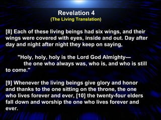 Revelation 4  (The Living Translation)  [8] Each of these living beings had six wings, and their wings were covered with eyes, inside and out. Day after day and night after night they keep on saying, "Holy, holy, holy is the Lord God Almighty— the one who always was, who is, and who is still to come." [9] Whenever the living beings give glory and honor and thanks to the one sitting on the throne, the one who lives forever and ever, [10] the twenty-four elders fall down and worship the one who lives forever and ever.  