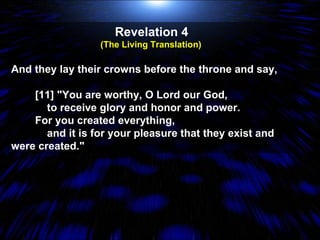 Revelation 4  (The Living Translation)  And they lay their crowns before the throne and say, [11] "You are worthy, O Lord our God, to receive glory and honor and power. For you created everything, and it is for your pleasure that they exist and were created." 