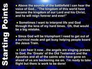 ●  Above the sounds of the battlefield I can hear the voice of God... ”The kingdom of this world have become the kingdom of our Lord and his Christ, and he will reign forever and ever!”  ●  Sometimes I want to interpret life and God through the lens of my hard times.  Oh, that would be a big mistake. ●  Since God will be triumphant I need to get out of a survival mode and get busy helping people board the Jesus Train.  ●  I can hear it now…the angels are singing praises to God, the ‘Greats’ of the Old Testament and the Apostles and all of the saints who have gone on ahead of us are beckoning me on.  I’m ready to take flight but there is work to be done! 
