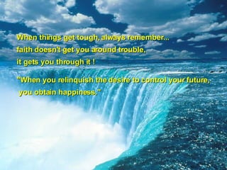 When things get tough, always remember...  faith doesn't get you around trouble, it gets you through it ! "When you relinquish the desire to control your future, you obtain happiness."   