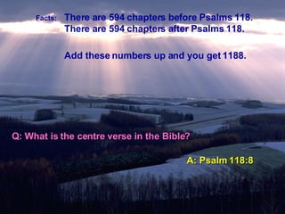Facts:   There are 594 chapters before Psalms 118. There are 594 chapters after Psalms 118. Add these numbers up and you get 1188. Q: What is the centre verse in the Bible? A: Psalm 118:8 